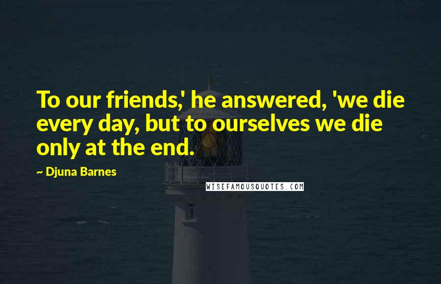Djuna Barnes Quotes: To our friends,' he answered, 'we die every day, but to ourselves we die only at the end.