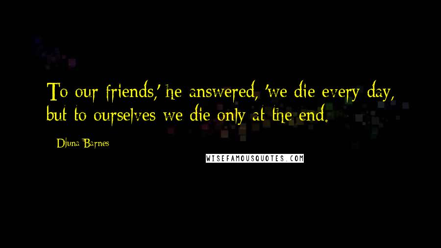 Djuna Barnes Quotes: To our friends,' he answered, 'we die every day, but to ourselves we die only at the end.