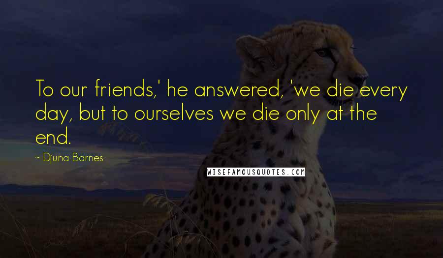 Djuna Barnes Quotes: To our friends,' he answered, 'we die every day, but to ourselves we die only at the end.