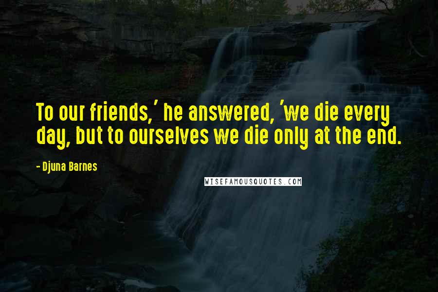 Djuna Barnes Quotes: To our friends,' he answered, 'we die every day, but to ourselves we die only at the end.