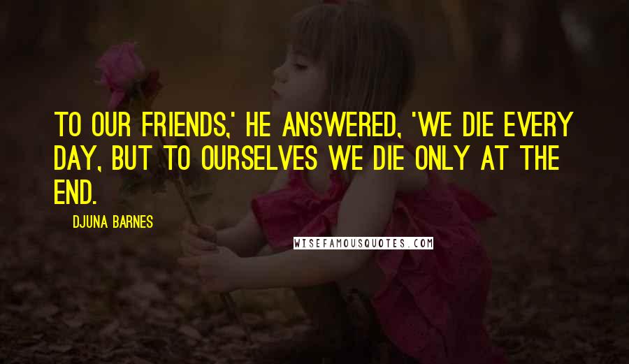 Djuna Barnes Quotes: To our friends,' he answered, 'we die every day, but to ourselves we die only at the end.