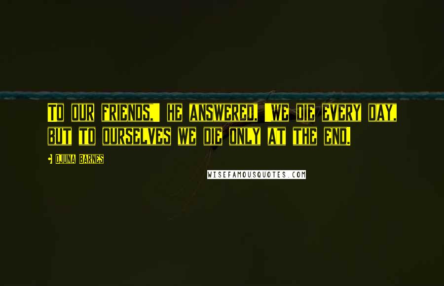 Djuna Barnes Quotes: To our friends,' he answered, 'we die every day, but to ourselves we die only at the end.