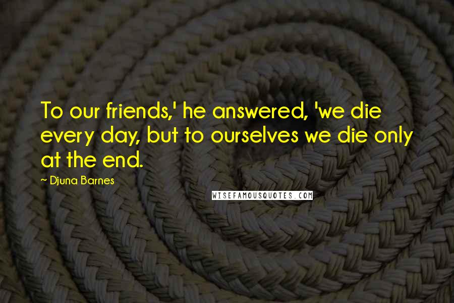 Djuna Barnes Quotes: To our friends,' he answered, 'we die every day, but to ourselves we die only at the end.