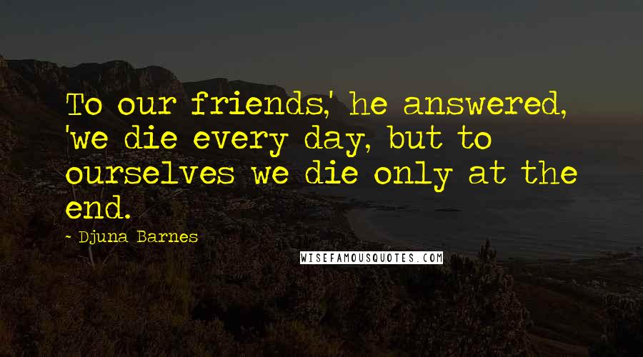 Djuna Barnes Quotes: To our friends,' he answered, 'we die every day, but to ourselves we die only at the end.