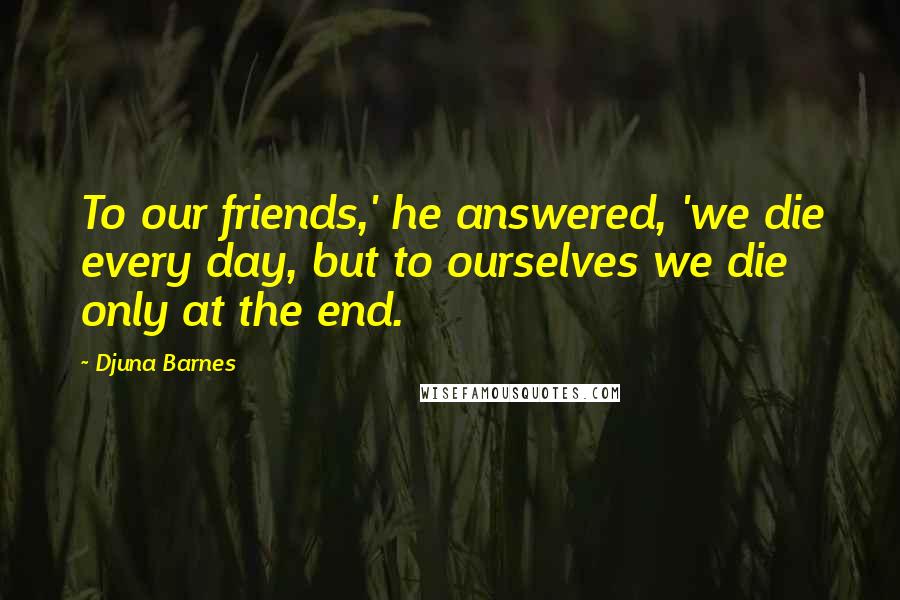 Djuna Barnes Quotes: To our friends,' he answered, 'we die every day, but to ourselves we die only at the end.