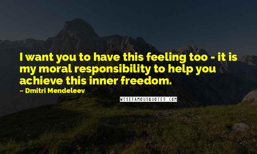 Dmitri Mendeleev Quotes: I want you to have this feeling too - it is my moral responsibility to help you achieve this inner freedom.
