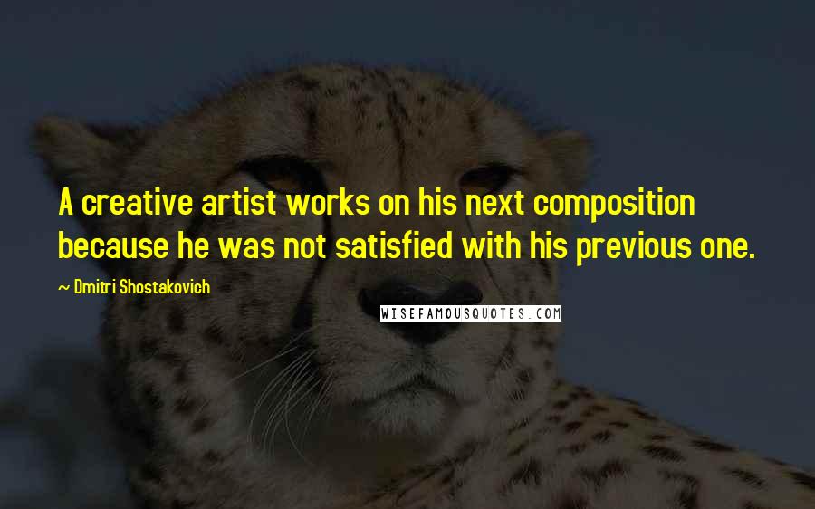 Dmitri Shostakovich Quotes: A creative artist works on his next composition because he was not satisfied with his previous one.