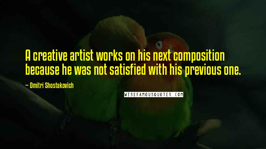 Dmitri Shostakovich Quotes: A creative artist works on his next composition because he was not satisfied with his previous one.