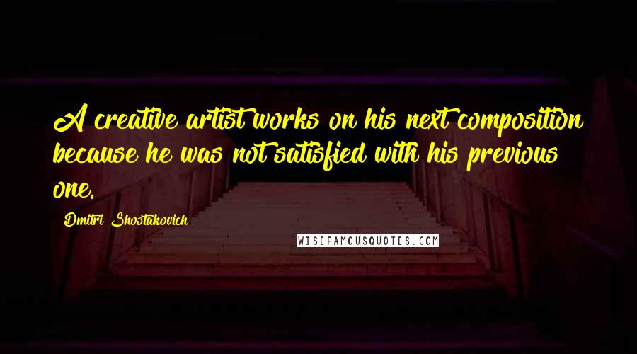 Dmitri Shostakovich Quotes: A creative artist works on his next composition because he was not satisfied with his previous one.