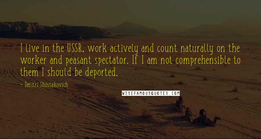 Dmitri Shostakovich Quotes: I live in the USSR, work actively and count naturally on the worker and peasant spectator. If I am not comprehensible to them I should be deported.