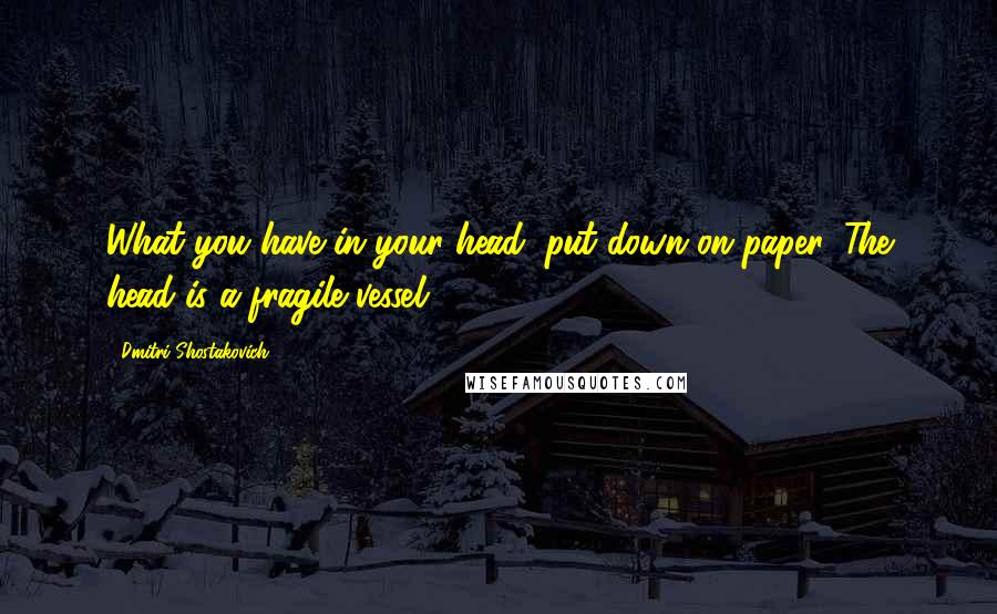 Dmitri Shostakovich Quotes: What you have in your head, put down on paper. The head is a fragile vessel.