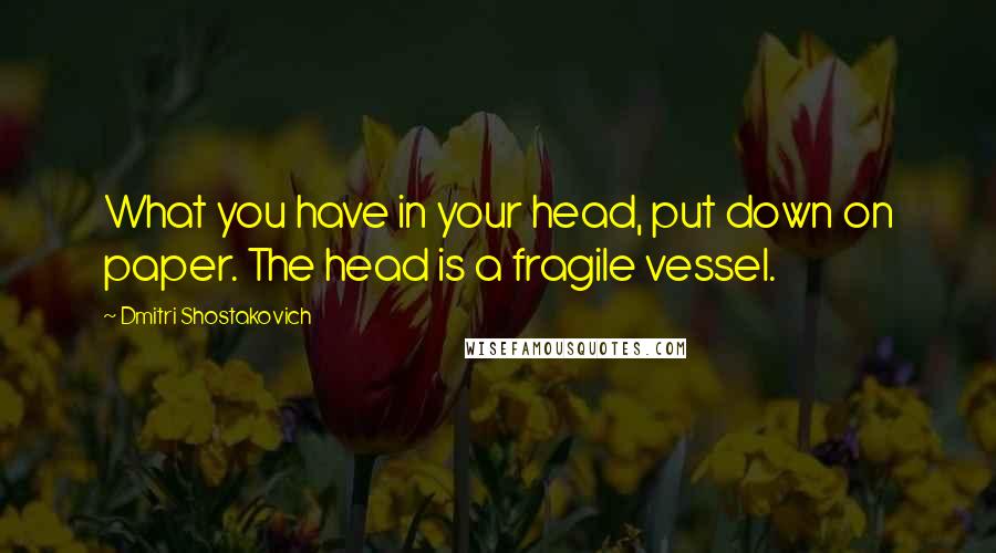 Dmitri Shostakovich Quotes: What you have in your head, put down on paper. The head is a fragile vessel.