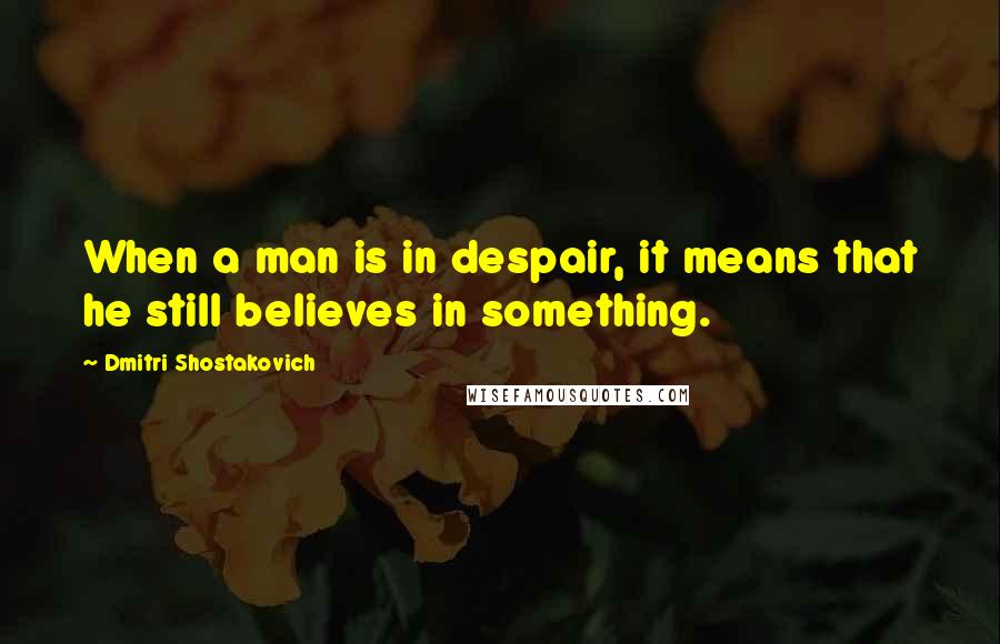 Dmitri Shostakovich Quotes: When a man is in despair, it means that he still believes in something.