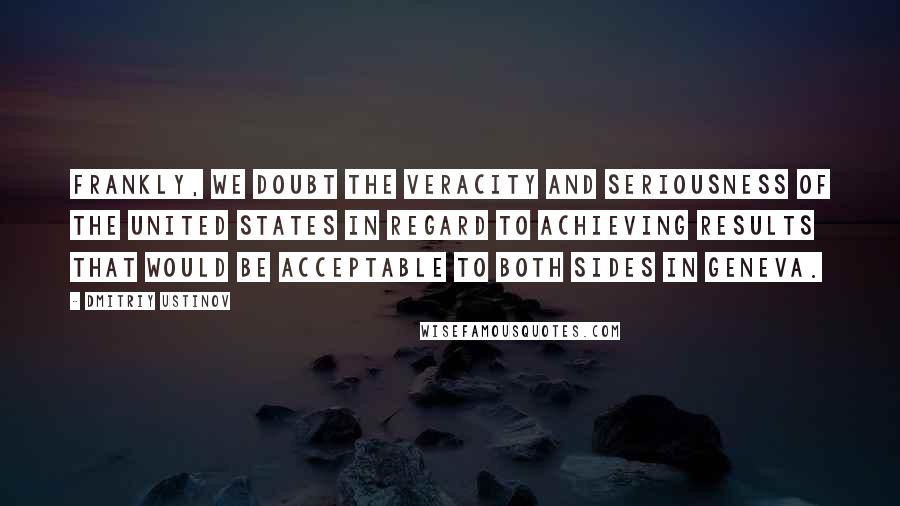 Dmitriy Ustinov Quotes: Frankly, we doubt the veracity and seriousness of the United States in regard to achieving results that would be acceptable to both sides in Geneva.
