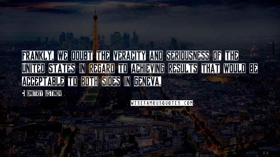 Dmitriy Ustinov Quotes: Frankly, we doubt the veracity and seriousness of the United States in regard to achieving results that would be acceptable to both sides in Geneva.