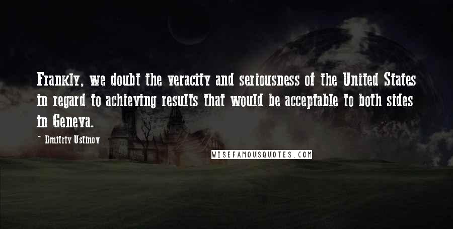 Dmitriy Ustinov Quotes: Frankly, we doubt the veracity and seriousness of the United States in regard to achieving results that would be acceptable to both sides in Geneva.