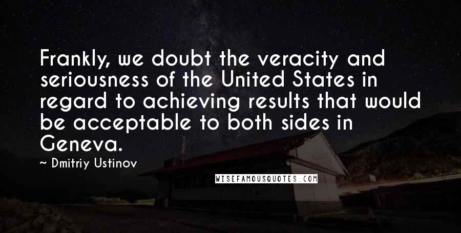 Dmitriy Ustinov Quotes: Frankly, we doubt the veracity and seriousness of the United States in regard to achieving results that would be acceptable to both sides in Geneva.