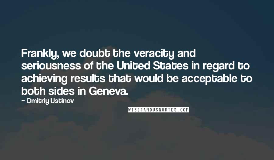 Dmitriy Ustinov Quotes: Frankly, we doubt the veracity and seriousness of the United States in regard to achieving results that would be acceptable to both sides in Geneva.