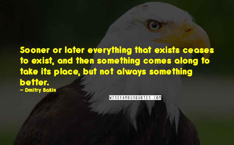 Dmitry Bakin Quotes: Sooner or later everything that exists ceases to exist, and then something comes along to take its place, but not always something better.