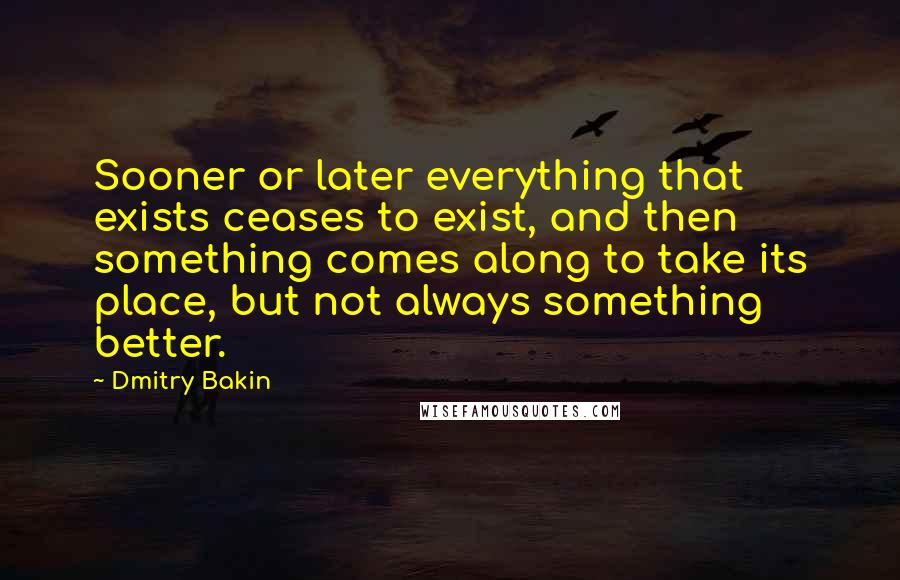 Dmitry Bakin Quotes: Sooner or later everything that exists ceases to exist, and then something comes along to take its place, but not always something better.
