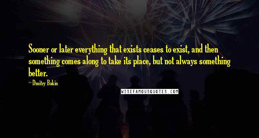 Dmitry Bakin Quotes: Sooner or later everything that exists ceases to exist, and then something comes along to take its place, but not always something better.