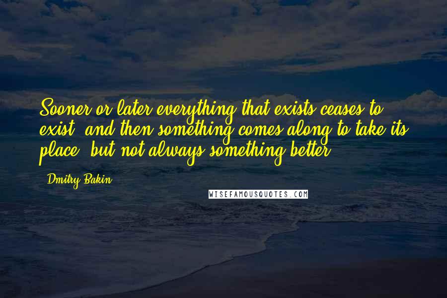 Dmitry Bakin Quotes: Sooner or later everything that exists ceases to exist, and then something comes along to take its place, but not always something better.