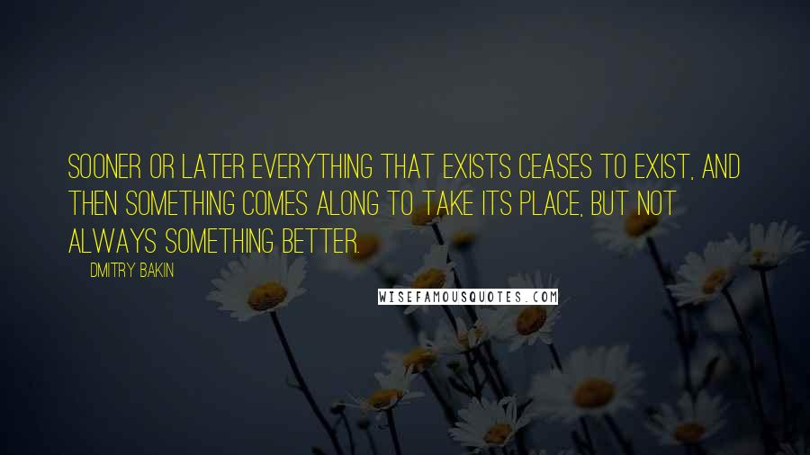 Dmitry Bakin Quotes: Sooner or later everything that exists ceases to exist, and then something comes along to take its place, but not always something better.