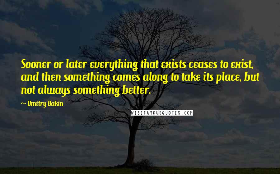 Dmitry Bakin Quotes: Sooner or later everything that exists ceases to exist, and then something comes along to take its place, but not always something better.