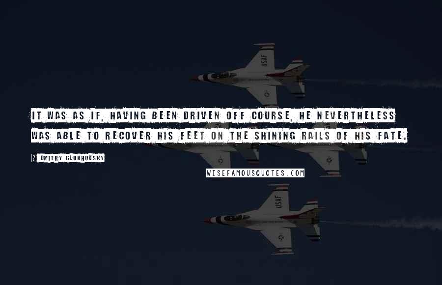 Dmitry Glukhovsky Quotes: It was as if, having been driven off course, he nevertheless was able to recover his feet on the shining rails of his fate.