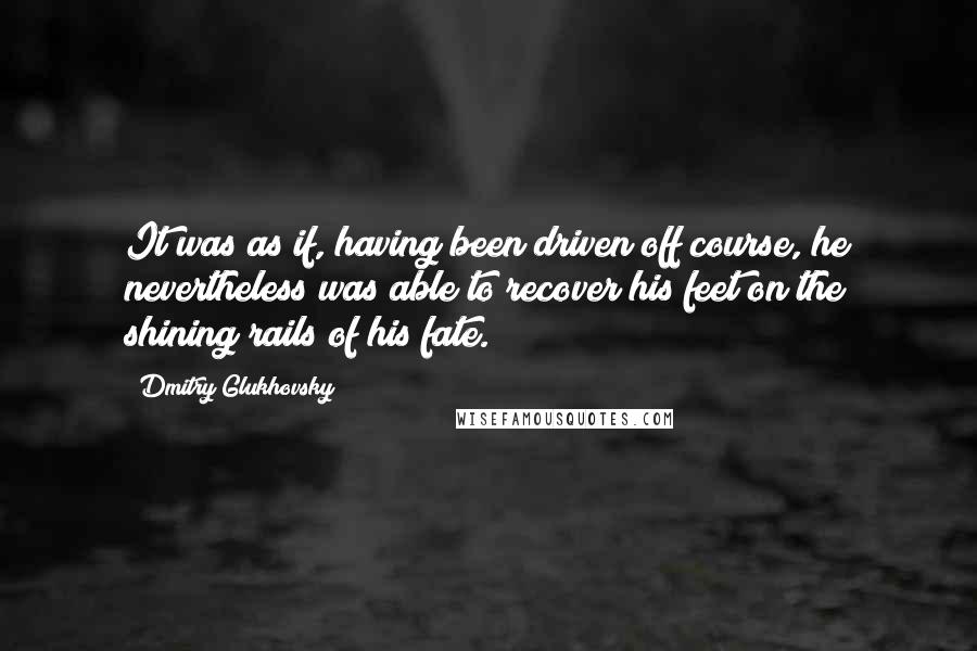 Dmitry Glukhovsky Quotes: It was as if, having been driven off course, he nevertheless was able to recover his feet on the shining rails of his fate.