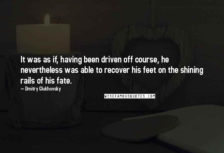 Dmitry Glukhovsky Quotes: It was as if, having been driven off course, he nevertheless was able to recover his feet on the shining rails of his fate.