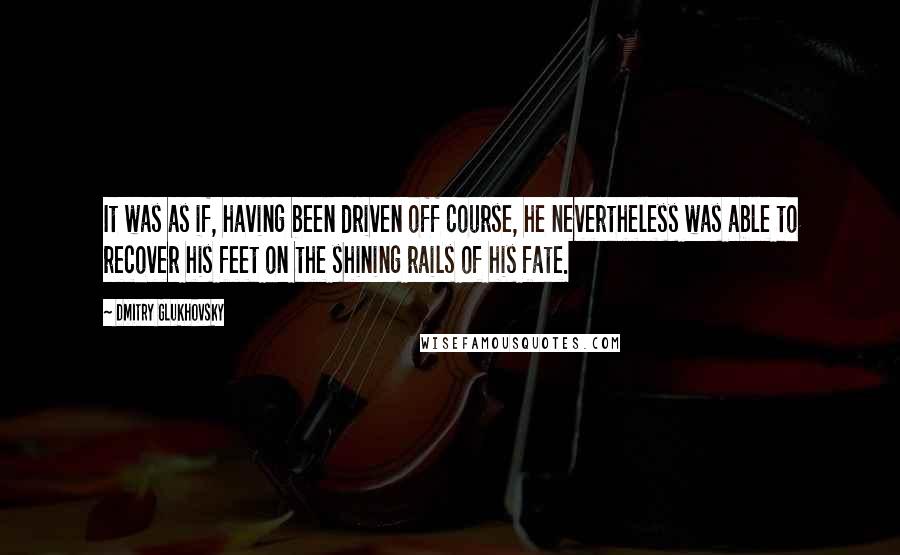 Dmitry Glukhovsky Quotes: It was as if, having been driven off course, he nevertheless was able to recover his feet on the shining rails of his fate.