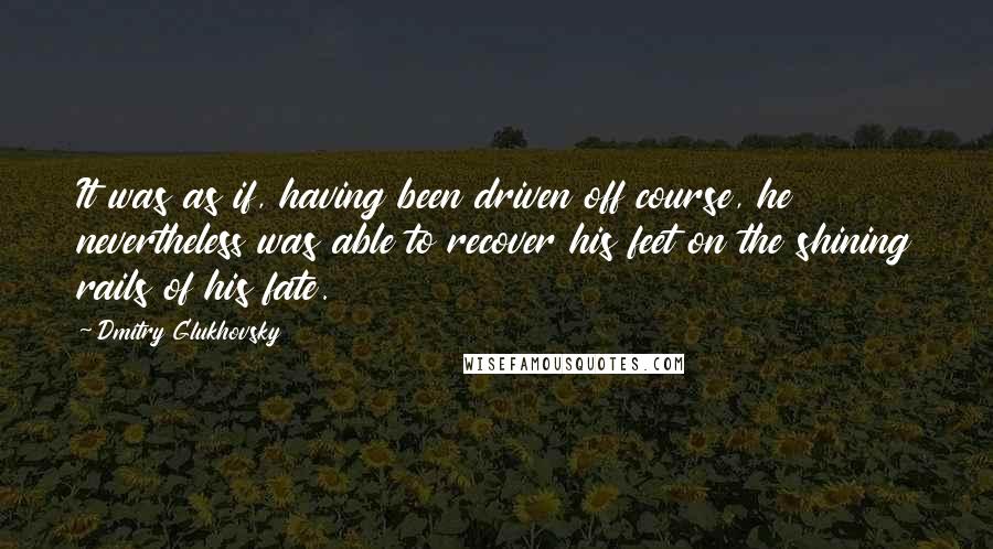 Dmitry Glukhovsky Quotes: It was as if, having been driven off course, he nevertheless was able to recover his feet on the shining rails of his fate.