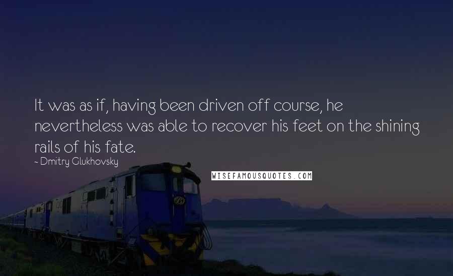 Dmitry Glukhovsky Quotes: It was as if, having been driven off course, he nevertheless was able to recover his feet on the shining rails of his fate.