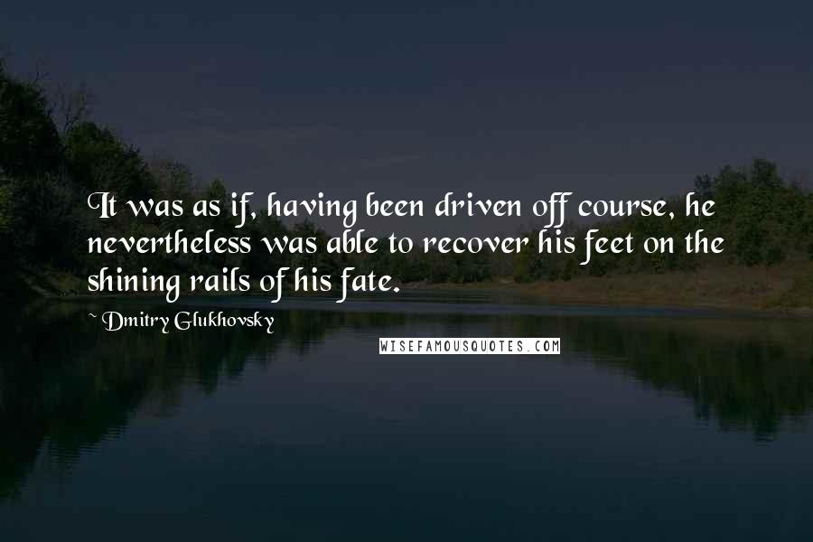 Dmitry Glukhovsky Quotes: It was as if, having been driven off course, he nevertheless was able to recover his feet on the shining rails of his fate.