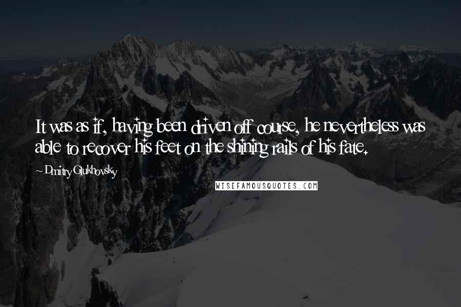 Dmitry Glukhovsky Quotes: It was as if, having been driven off course, he nevertheless was able to recover his feet on the shining rails of his fate.