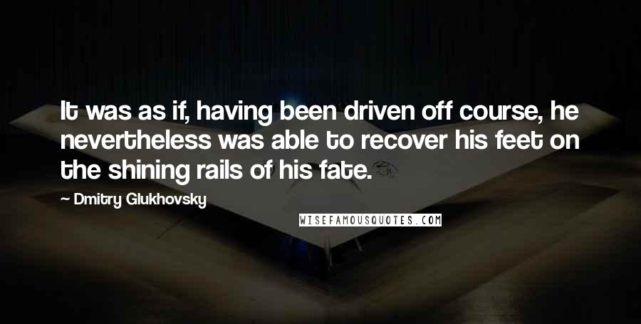 Dmitry Glukhovsky Quotes: It was as if, having been driven off course, he nevertheless was able to recover his feet on the shining rails of his fate.