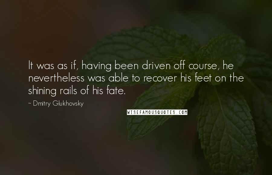 Dmitry Glukhovsky Quotes: It was as if, having been driven off course, he nevertheless was able to recover his feet on the shining rails of his fate.