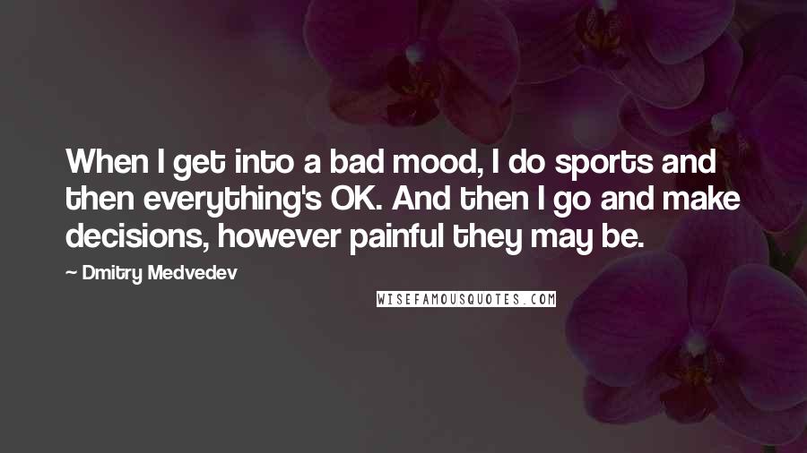 Dmitry Medvedev Quotes: When I get into a bad mood, I do sports and then everything's OK. And then I go and make decisions, however painful they may be.