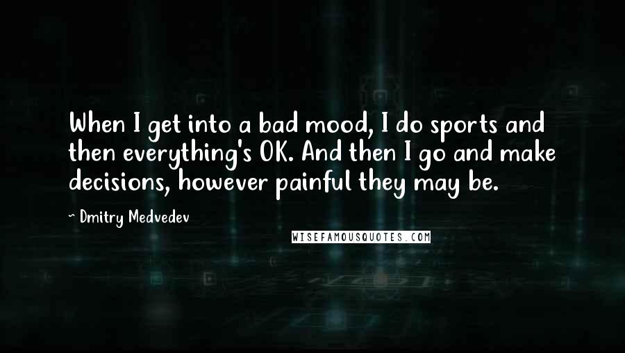 Dmitry Medvedev Quotes: When I get into a bad mood, I do sports and then everything's OK. And then I go and make decisions, however painful they may be.