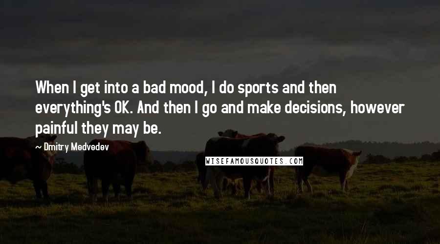 Dmitry Medvedev Quotes: When I get into a bad mood, I do sports and then everything's OK. And then I go and make decisions, however painful they may be.