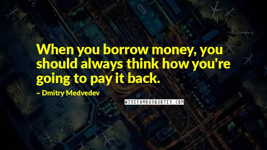 Dmitry Medvedev Quotes: When you borrow money, you should always think how you're going to pay it back.