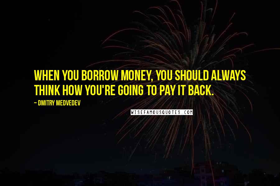 Dmitry Medvedev Quotes: When you borrow money, you should always think how you're going to pay it back.