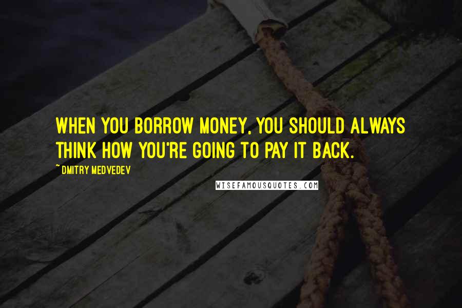 Dmitry Medvedev Quotes: When you borrow money, you should always think how you're going to pay it back.