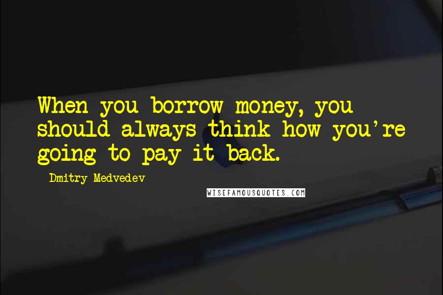Dmitry Medvedev Quotes: When you borrow money, you should always think how you're going to pay it back.