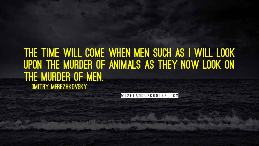 Dmitry Merezhkovsky Quotes: The time will come when men such as I will look upon the murder of animals as they now look on the murder of men.