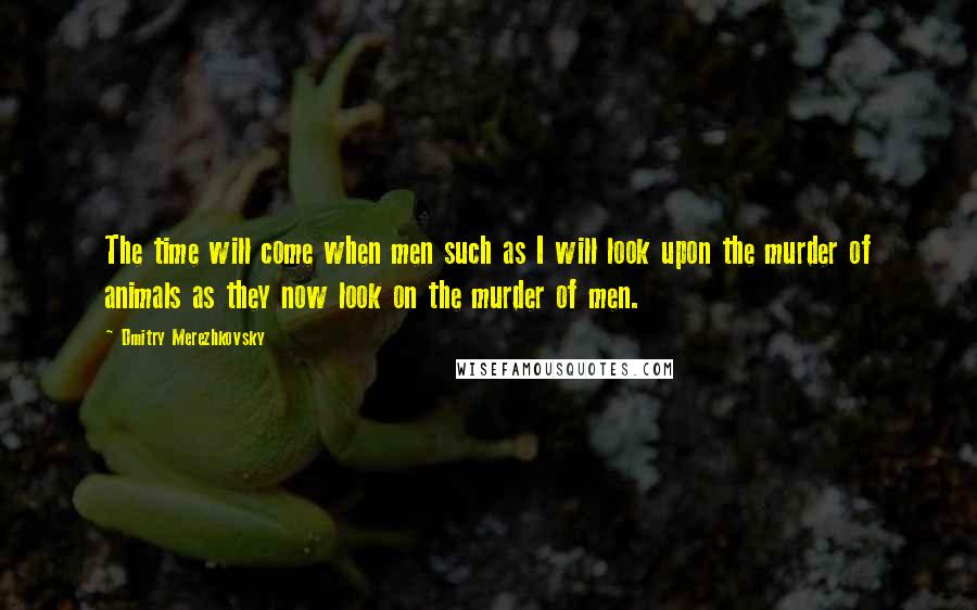 Dmitry Merezhkovsky Quotes: The time will come when men such as I will look upon the murder of animals as they now look on the murder of men.