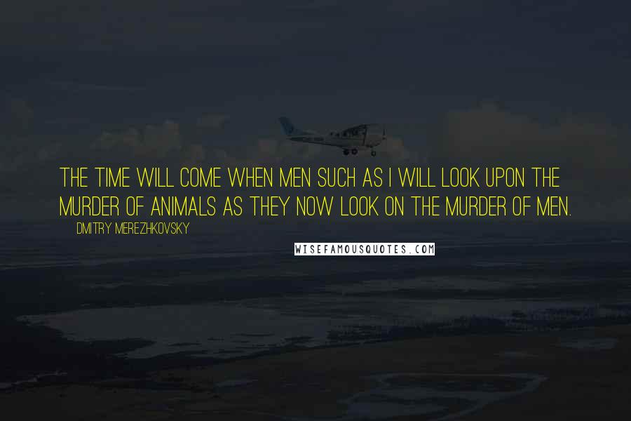 Dmitry Merezhkovsky Quotes: The time will come when men such as I will look upon the murder of animals as they now look on the murder of men.