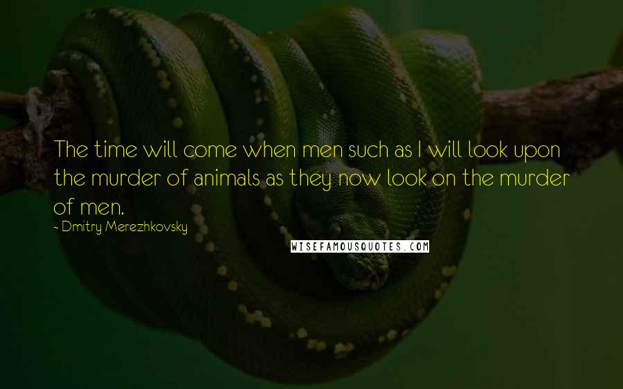 Dmitry Merezhkovsky Quotes: The time will come when men such as I will look upon the murder of animals as they now look on the murder of men.