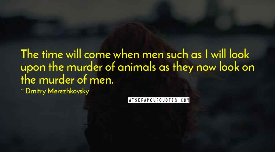 Dmitry Merezhkovsky Quotes: The time will come when men such as I will look upon the murder of animals as they now look on the murder of men.